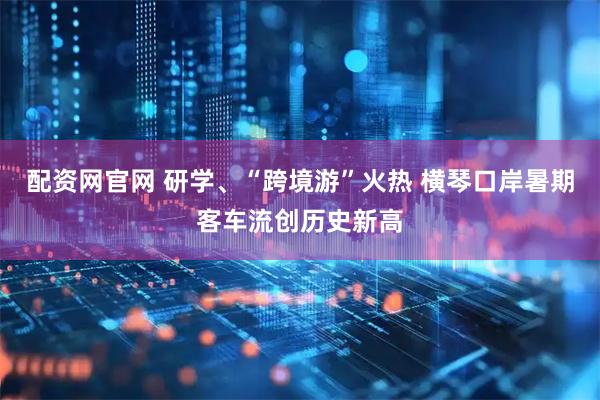 配资网官网 研学、“跨境游”火热 横琴口岸暑期客车流创历史新高