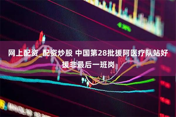 网上配资_配资炒股 中国第28批援阿医疗队站好援非最后一班岗