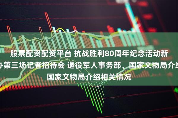股票配资配资平台 抗战胜利80周年纪念活动新闻中心举办第三场记者招待会 退役军人事务部、国家文物局介绍相关情况