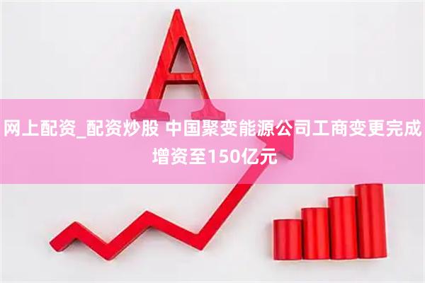 网上配资_配资炒股 中国聚变能源公司工商变更完成 增资至150亿元