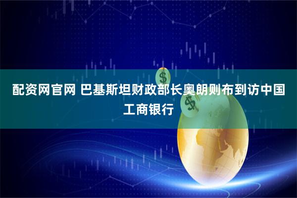 配资网官网 巴基斯坦财政部长奥朗则布到访中国工商银行