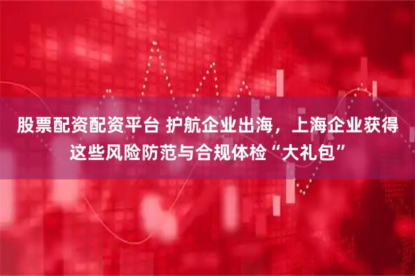 股票配资配资平台 护航企业出海，上海企业获得这些风险防范与合规体检“大礼包”