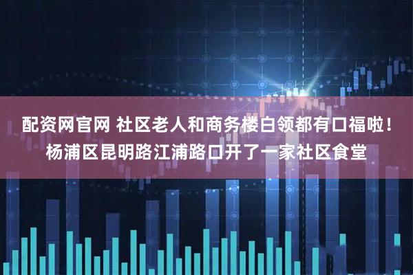 配资网官网 社区老人和商务楼白领都有口福啦！杨浦区昆明路江浦路口开了一家社区食堂