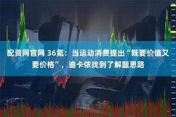 配资网官网 36氪：当运动消费提出“既要价值又要价格”，迪卡侬找到了解题思路