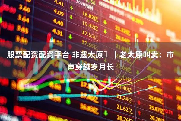 股票配资配资平台 非遗太原㊸｜老太原叫卖：市声穿越岁月长