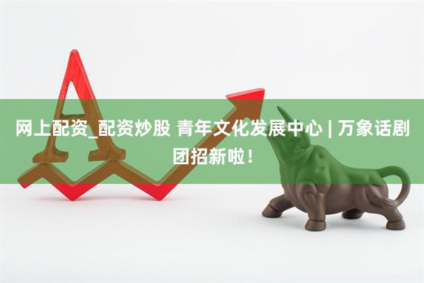 网上配资_配资炒股 青年文化发展中心 | 万象话剧团招新啦！