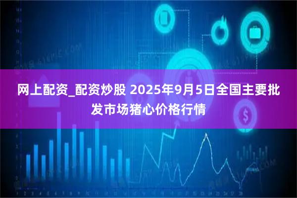 网上配资_配资炒股 2025年9月5日全国主要批发市场猪心价格行情