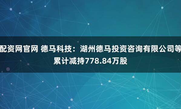 配资网官网 德马科技：湖州德马投资咨询有限公司等累计减持778.84万股