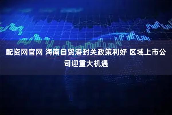 配资网官网 海南自贸港封关政策利好 区域上市公司迎重大机遇