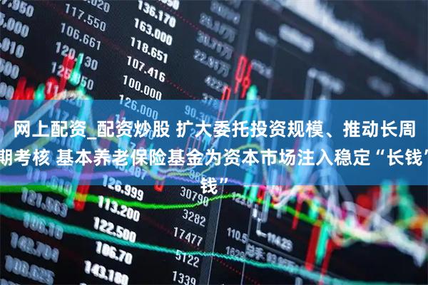 网上配资_配资炒股 扩大委托投资规模、推动长周期考核 基本养老保险基金为资本市场注入稳定“长钱”