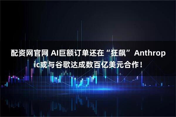 配资网官网 AI巨额订单还在“狂飙” Anthropic或与谷歌达成数百亿美元合作!