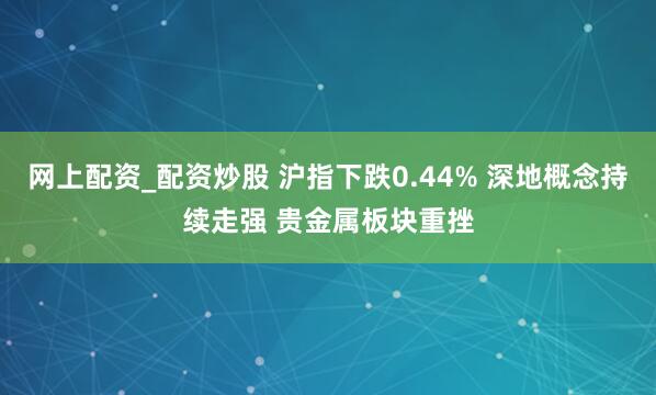 网上配资_配资炒股 沪指下跌0.44% 深地概念持续走强 贵金属板块重挫