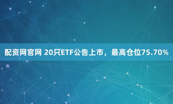 配资网官网 20只ETF公告上市，最高仓位75.70%