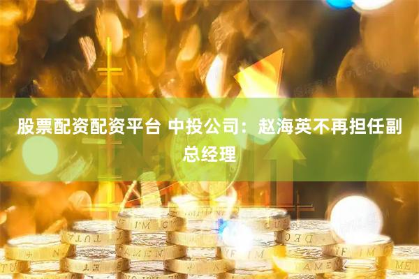 股票配资配资平台 中投公司：赵海英不再担任副总经理