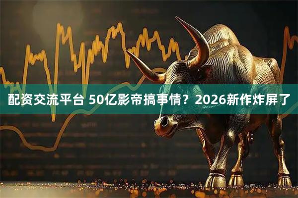 配资交流平台 50亿影帝搞事情？2026新作炸屏了