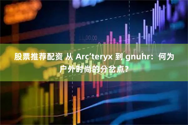 股票推荐配资 从 Arc’teryx 到 gnuhr:何为户外时尚的分岔点?