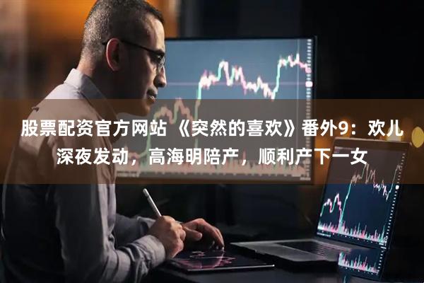 股票配资官方网站 《突然的喜欢》番外9：欢儿深夜发动，高海明陪产，顺利产下一女