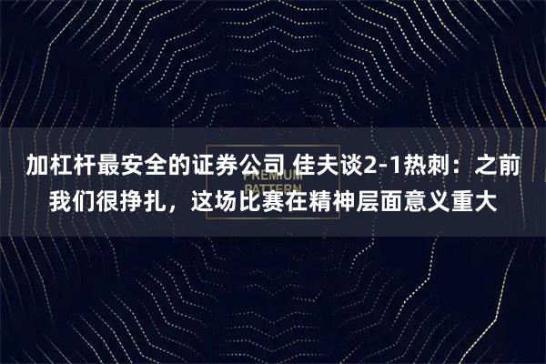 加杠杆最安全的证券公司 佳夫谈2-1热刺：之前我们很挣扎，这场比赛在精神层面意义重大