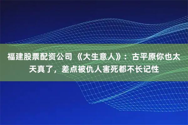 福建股票配资公司 《大生意人》：古平原你也太天真了，差点被仇人害死都不长记性