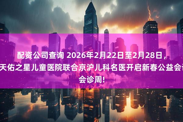 配资公司查询 2026年2月22日至2月28日,武汉天佑之星儿童医院联合京沪儿科名医开启新春公益会诊周!