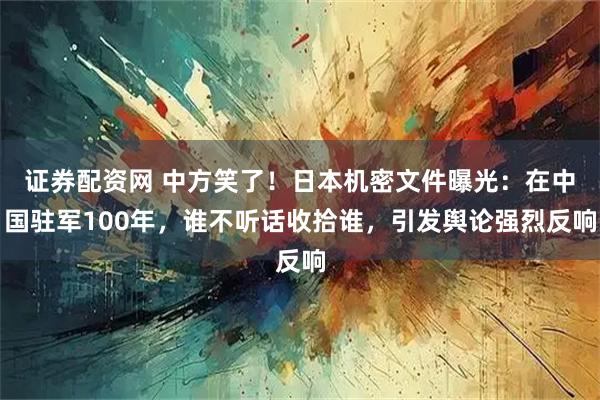 证券配资网 中方笑了！日本机密文件曝光：在中国驻军100年，谁不听话收拾谁，引发舆论强烈反响