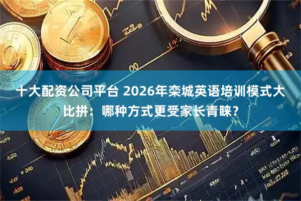 十大配资公司平台 2026年栾城英语培训模式大比拼:哪种方式更受家长青睐?