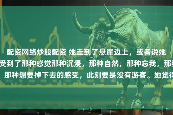 配资网络炒股配资 她走到了悬崖边上，或者说她走到了洱海边上，她感受到了那种感觉那种沉浸，那种自然，那种忘我，那种人的渺小，那种孤独。那种想要掉下去的感受，此刻要是没有游客。她觉得她应该已经死了。只是因为游客。她不能跳到水里。人是冒险的动物，她亲口告诉的。