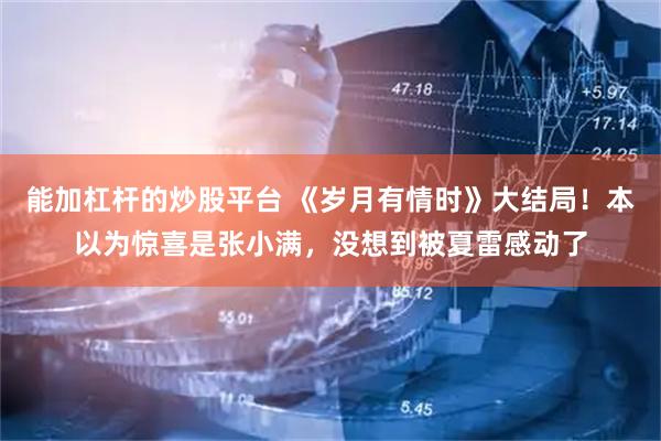 能加杠杆的炒股平台 《岁月有情时》大结局!本以为惊喜是张小满,没想到被夏雷感动了