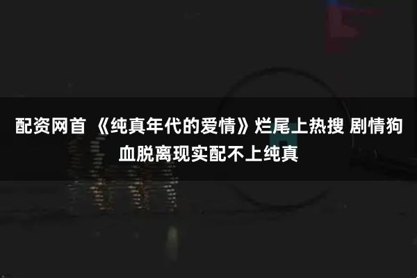 配资网首 《纯真年代的爱情》烂尾上热搜 剧情狗血脱离现实配不上纯真