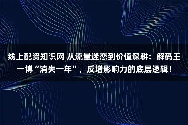 线上配资知识网 从流量迷恋到价值深耕：解码王一博“消失一年”，反增影响力的底层逻辑！