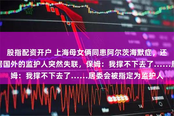 股指配资开户 上海母女俩同患阿尔茨海默症，还有百万房贷要还，定居国外的监护人突然失联，保姆：我撑不下去了……居委会被指定为监护人