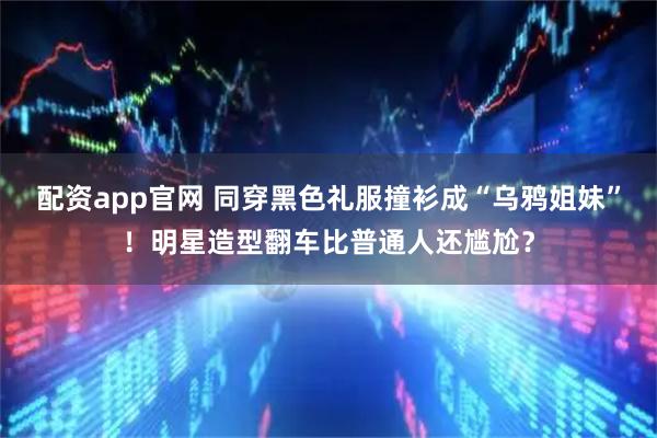 配资app官网 同穿黑色礼服撞衫成“乌鸦姐妹”！明星造型翻车比普通人还尴尬？