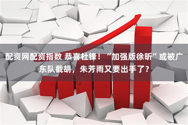 配资网配资指数 恭喜杜锋！“加强版徐昕”或被广东队截胡，朱芳雨又要出手了？