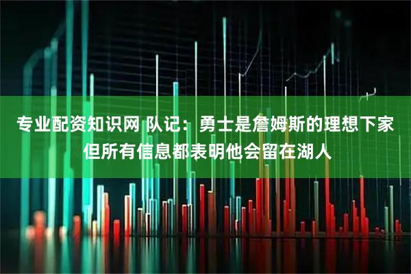 专业配资知识网 队记：勇士是詹姆斯的理想下家 但所有信息都表明他会留在湖人