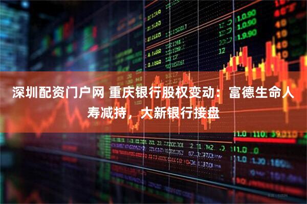 深圳配资门户网 重庆银行股权变动：富德生命人寿减持，大新银行接盘