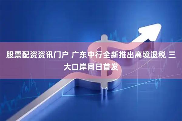 股票配资资讯门户 广东中行全新推出离境退税 三大口岸同日首发