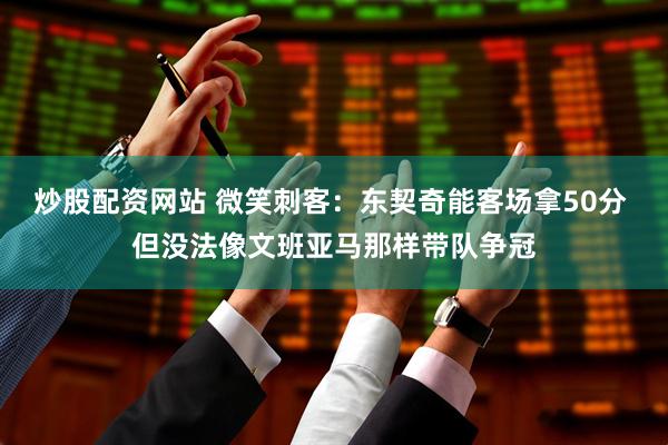 炒股配资网站 微笑刺客：东契奇能客场拿50分 但没法像文班亚马那样带队争冠