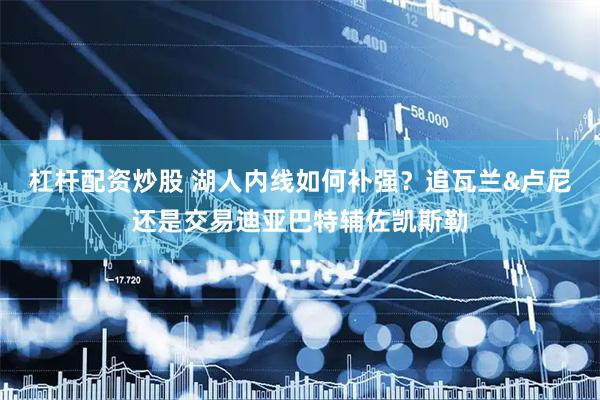 杠杆配资炒股 湖人内线如何补强？追瓦兰&卢尼还是交易迪亚巴特辅佐凯斯勒