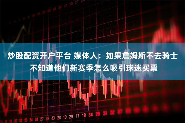 炒股配资开户平台 媒体人：如果詹姆斯不去骑士 不知道他们新赛季怎么吸引球迷买票