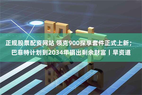 正规股票配资网站 领克900探享套件正式上新； 巴菲特计划到2034年捐出剩余财富丨早资道