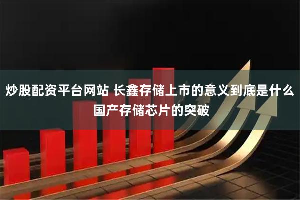 炒股配资平台网站 长鑫存储上市的意义到底是什么 国产存储芯片的突破