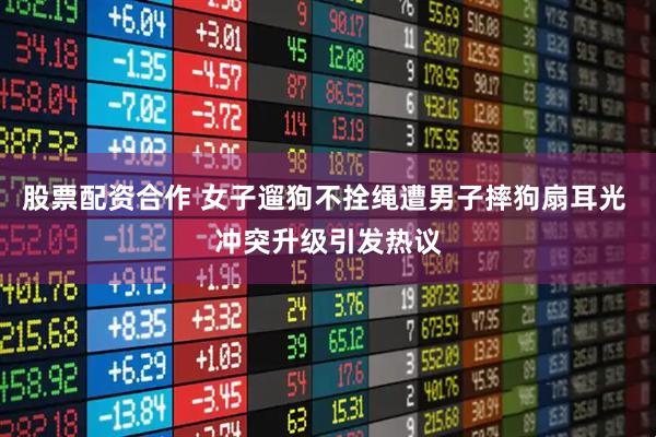 股票配资合作 女子遛狗不拴绳遭男子摔狗扇耳光 冲突升级引发热议