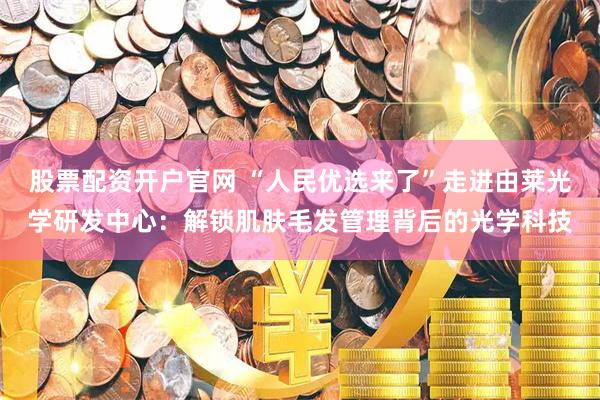 股票配资开户官网 “人民优选来了”走进由莱光学研发中心:解锁肌肤毛发管理背后的光学科技
