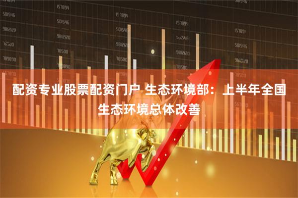 配资专业股票配资门户 生态环境部：上半年全国生态环境总体改善