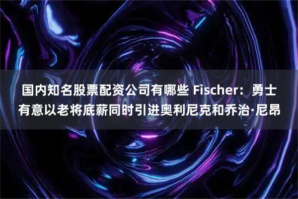 国内知名股票配资公司有哪些 Fischer：勇士有意以老将底薪同时引进奥利尼克和乔治·尼昂